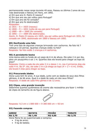 permanecendo nesse cargo durante 49 anos. Passou os últimos 3 anos de sua
vida destronado e faleceu em Paris, em 1892.
a) Em que ano D. Pedro II nasceu?
b) Em que ano seu pai voltou para Portugal?
c) Em que ano ele foi coroado?
d) Em que ano foi destronado?
Respostas:
a) 1831 – 6 = 1825 (nasceu)
b) 1840 – 9 = 1831 (volta de seu pai para Portugal)
c) 1889 – 49 = 1840 (foi coroado)
d) 1892 – 3 = 1889 (foi destronado).
Assim, D. Pedro II nasceu em 1825, seu pai voltou para Portugal em 1831, foi
coroado em 1840, destronado em 1889 e faleceu em 1892.
89) Decifrando uma foto
Tirei uma foto de algumas crianças brincando com cachorros. Na foto há 7
cabeças e 22 pernas. Quantas crianças estão na foto?
Resposta: Na foto estão 3 crianças e 4 cachorros.
90) A persistente lesma
Uma lesma está no fundo de um poço de 6 m de altura. Ela sobe 2 m por dia,
pára um pouquinho e cai 1 m. Quantos dias ela levará para chegar ao topo do
poço?
Resposta: Como a cada dia ela sobe 2 m e desce 1 m, nos 4 primeiros dias ela
sobe 4 m. No 5º. dia, ela sobe 2 m e já chega ao topo (4 + 2 = 6 m). Então,
ela levará 5 dias para chegar ao topo.
91) Procurando idades
Dona Luzia tem 42 anos. A sua idade, junto com as idades de seus dois filhos
gêmeos, é de 66 anos. Qual é a idade de cada um dos seus filhos?
Resposta: A idade de cada filho gêmeo é de 12 anos.
92) Clipes, uma grande invenção
Determine quantos quilômetros de arame são necessários pra fazer 1 milhão
de clipes do tamanho do da figura abaixo.

Resposta: 9,3 cm x 1 000 000 = 9 300 000 cm = 93 km
93) Fazendo compras
ARROZ
BATATA
FEIJÃO
R$ 3,70
R$ 1,40
R$ 4,60
Dona Maria foi ao supermercado e comprou:
• 3 kg de arroz;
• 4 kg de batata;

TOMATE
R$ 3,70

38

 