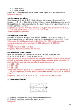 • 2 kg de feijão;
• 2 kg de tomate.
Pagou essa compra com 4 notas de R$ 10,00. Qual foi o troco recebido?
Resposta: R$ 6,70.
94) Números perfeitos
Os divisores de 6 são 1, 2, 3 e 6. O número é chamado número perfeito
porque 1 + 2 + 3 = 6 (o último divisor é igual a soma de todos os anteriores).
Na seqüência dos números naturais, 6 é o primeiro número perfeito. Qual é o
número perfeito seguinte?
Resposta: O segundo número perfeito é o 28, pois seus divisores são 1, 2, 4,
7, 14 e 28 e, além disso, 1 + 2 + 4 + 7 + 14 = 28.
Tente encontrar o próximo.
95) Viagens espaciais
A distância da Terra a Vênus é de 40 200 000 km. Em quantos dias uma
espaçonave chegaria a Vênus se viajasse a uma velocidade de 24 000 km/h?
Velocidade: 24 000 km por hora ou 24 000 x 24 = 576 000 km por dia.
Agora, precisamos saber quantos 576 000 cabem em 40 200 000.
Assim:
40 200 000 : 576 000 = 70 dias.
Resposta: Aproximadamente em 70 dias.
96) Somando rapidamente
Qual é a soma dos cem primeiros números naturais, exceto o zero
(1 + 2 + 3 + 4 + 5 + ... + 98 + 99 + 100)?
Uma maneira é ir somando parcela por parcela. Mas isso tomaria muito tempo.
A história conta que o famoso matemático Gauss, quando ainda não tinha 10
anos de idade, resolveu esta questão da seguinte maneira:
1 + 100 = 101
2 + 99 = 101
3 + 98 = 101
Temos 100 parcelas iguais a 101. Isso totaliza 10 100. Mas, cada parcela (1, 2,
..., 99,100) apareceu 2 vezes. Então, precisamos dividir 10 100 por 2, obtendo
5 050.
Resposta: Logo: 1 + 2 + 3 + 4 + 5 + ... + 98 + 99 + 100 = 5 050
97) Contando figuras

a) Quantos triângulos há na figura acima? Enumere-os.
b) Quantos são os retângulos da figura acima?
Respostas:
39

 