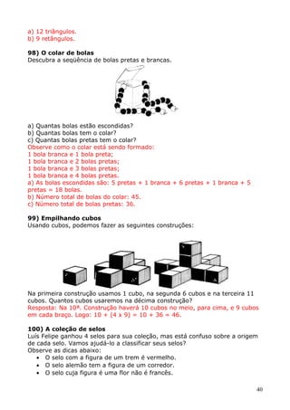 a) 12 triângulos.
b) 9 retângulos.
98) O colar de bolas
Descubra a seqüência de bolas pretas e brancas.

a) Quantas bolas estão escondidas?
b) Quantas bolas tem o colar?
c) Quantas bolas pretas tem o colar?
Observe como o colar está sendo formado:
1 bola branca e 1 bola preta;
1 bola branca e 2 bolas pretas;
1 bola branca e 3 bolas pretas;
1 bola branca e 4 bolas pretas.
a) As bolas escondidas são: 5 pretas + 1 branca + 6 pretas + 1 branca + 5
pretas = 18 bolas.
b) Número total de bolas do colar: 45.
c) Número total de bolas pretas: 36.
99) Empilhando cubos
Usando cubos, podemos fazer as seguintes construções:

Na primeira construção usamos 1 cubo, na segunda 6 cubos e na terceira 11
cubos. Quantos cubos usaremos na décima construção?
Resposta: Na 10ª. Construção haverá 10 cubos no meio, para cima, e 9 cubos
em cada braço. Logo: 10 + (4 x 9) = 10 + 36 = 46.
100) A coleção de selos
Luís Felipe ganhou 4 selos para sua coleção, mas está confuso sobre a origem
de cada selo. Vamos ajudá-lo a classificar seus selos?
Observe as dicas abaixo:
• O selo com a figura de um trem é vermelho.
• O selo alemão tem a figura de um corredor.
• O selo cuja figura é uma flor não é francês.
40

 
