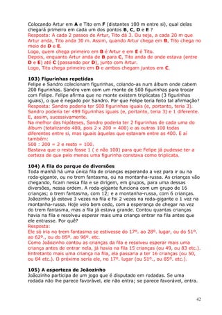 Colocando Artur em A e Tito em F (distantes 100 m entre si), qual delas
chegará primeiro em cada um dos pontos B, C, D e E ?
Resposta: A cada 2 passos de Artur, Tito dá 3. Ou seja, a cada 20 m que
Artur anda, Tito anda 30 m. Assim, quando Artur chega em B, Tito chega no
meio de D e E.
Logo, quem chega primeiro em B é Artur e em E é Tito.
Depois, enquanto Artur anda de B para C, Tito anda de onde estava (entre
D e E) até C (passando por D), junto com Artur.
Logo, Tito chega primeiro em D e ambos chegam juntos em C.
103) Figurinhas repetidas
Felipe e Sandro colecionam figurinhas, colando-as num álbum onde cabem
200 figurinhas. Sandro vem com um monte de 500 figurinhas para trocar
com Felipe. Felipe afirma que no monte existem triplicatas (3 figurinhas
iguais), o que é negado por Sandro. Por que Felipe teria feito tal afirmação?
Resposta: Sandro poderia ter 500 figurinhas iguais (e, portanto, teria 3).
Sandro poderia ter 499 figurinhas iguais (e, portanto, teria 3) e 1 diferente.
E, assim, sucessivamente.
Na melhor das hipóteses, Sandro poderia ter 2 figurinhas de cada uma do
álbum (totalizando 400, pois 2 x 200 = 400) e as outras 100 todas
diferentes entre si, mas iguais àquelas que estavam entre as 400. E aí
também:
500 : 200 = 2 e resto = 100.
Bastava que o resto fosse 1 ( e não 100) para que Felipe já pudesse ter a
certeza de que pelo menos uma figurinha constava como triplicata.
104) A fila do parque de diversões
Toda manhã há uma única fila de crianças esperando a vez para ir ou na
roda-gigante, ou no trem fantasma, ou na montanha-russa. As crianças vão
chegando, ficam nessa fila e se dirigem, em grupos, para uma dessas
diversões, nessa ordem. A roda-gigante funciona com um grupo de 16
crianças; o trem fantasma, com 12; e a montanha-russa, com 6 crianças.
Joãozinho já esteve 3 vezes na fila e foi 2 vezes na roda-gigante e 1 vez na
montanha-russa. Hoje veio bem cedo, com a esperança de chegar na vez
do trem fantasma, mas a fila já estava grande. Contou quantas crianças
havia na fila e resolveu esperar mais uma criança entrar na fila antes que
ele entrasse. Por quê?
Resposta:
Ele só iria no trem fantasma se estivesse do 17º. ao 28º. lugar, ou do 51º.
ao 62º., ou do 85º. ao 96º. etc.
Como Joãozinho contou as crianças da fila e resolveu esperar mais uma
criança antes de entrar nela, já havia na fila 15 crianças (ou 49, ou 83 etc.).
Entretanto mais uma criança na fila, ela passaria a ter 16 crianças (ou 50,
ou 84 etc.). O próximo seria ele, no 17º. lugar (ou 51º., ou 85º. etc.).
105) A esperteza de Joãozinho
Joãozinho participa de um jogo que é disputado em rodadas. Se uma
rodada não lhe parece favorável, ele não entra; se parece favorável, entra.

42

 