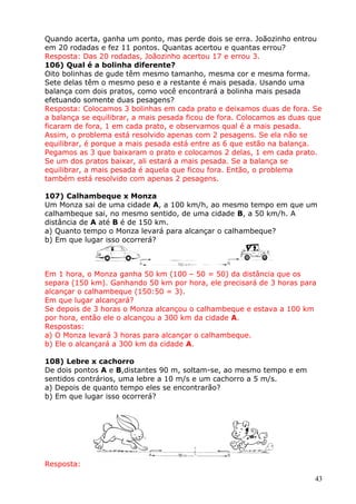 Quando acerta, ganha um ponto, mas perde dois se erra. Joãozinho entrou
em 20 rodadas e fez 11 pontos. Quantas acertou e quantas errou?
Resposta: Das 20 rodadas, Joãozinho acertou 17 e errou 3.
106) Qual é a bolinha diferente?
Oito bolinhas de gude têm mesmo tamanho, mesma cor e mesma forma.
Sete delas têm o mesmo peso e a restante é mais pesada. Usando uma
balança com dois pratos, como você encontrará a bolinha mais pesada
efetuando somente duas pesagens?
Resposta: Colocamos 3 bolinhas em cada prato e deixamos duas de fora. Se
a balança se equilibrar, a mais pesada ficou de fora. Colocamos as duas que
ficaram de fora, 1 em cada prato, e observamos qual é a mais pesada.
Assim, o problema está resolvido apenas com 2 pesagens. Se ela não se
equilibrar, é porque a mais pesada está entre as 6 que estão na balança.
Pegamos as 3 que baixaram o prato e colocamos 2 delas, 1 em cada prato.
Se um dos pratos baixar, ali estará a mais pesada. Se a balança se
equilibrar, a mais pesada é aquela que ficou fora. Então, o problema
também está resolvido com apenas 2 pesagens.
107) Calhambeque x Monza
Um Monza sai de uma cidade A, a 100 km/h, ao mesmo tempo em que um
calhambeque sai, no mesmo sentido, de uma cidade B, a 50 km/h. A
distância de A até B é de 150 km.
a) Quanto tempo o Monza levará para alcançar o calhambeque?
b) Em que lugar isso ocorrerá?

Em 1 hora, o Monza ganha 50 km (100 – 50 = 50) da distância que os
separa (150 km). Ganhando 50 km por hora, ele precisará de 3 horas para
alcançar o calhambeque (150:50 = 3).
Em que lugar alcançará?
Se depois de 3 horas o Monza alcançou o calhambeque e estava a 100 km
por hora, então ele o alcançou a 300 km da cidade A.
Respostas:
a) O Monza levará 3 horas para alcançar o calhambeque.
b) Ele o alcançará a 300 km da cidade A.
108) Lebre x cachorro
De dois pontos A e B,distantes 90 m, soltam-se, ao mesmo tempo e em
sentidos contrários, uma lebre a 10 m/s e um cachorro a 5 m/s.
a) Depois de quanto tempo eles se encontrarão?
b) Em que lugar isso ocorrerá?

Resposta:
43

 