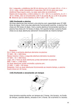 Em 1 segundo, a distância (de 90 m) diminui em 15 m pois 10 m + 5 m =
15 m. Logo, serão necessários 6 segundos (90:15=6) para que essa
distância fique igual a zero, ou seja, para eles se encontrem.
Depois de 6 segundos, a lebre andou 6 x 10 = 60 m e o cachorro, 6 x 5 =
30 m. Então, eles se encontrarão a 60 m do ponto A, ou a 30 m do ponto
B. Observe que a soma totaliza os 90 m (60 + 30 = 90).
109) Enchendo a piscina
Há duas aberturas que enchem uma piscina com capacidade para 57 600
litros de água. Com uma das aberturas funcionando sozinha, a piscina fica
cheia em 96 horas (4 dias). Com a outra abertura funcionando sozinha, a
piscina fica cheia em 72 horas (3 dias). Em quanto tempo a piscina ficará
cheia se as duas aberturas estiverem funcionando ao mesmo tempo?

Resposta:
Em 1 hora, a primeira abertura derrama na piscina:
57 600 : 96 = 600 litros
Nessa mesma 1 hora, a segunda abertura derrama na piscina:
57 600 : 72 = 800 litros
Logo, em 1 hora as duas aberturas juntas derramam na piscina:
800 + 600 = 1 400 litros
As duas aberturas juntas encherão a piscina em:
57 600 : 1 400 = 44 horas.
Resposta: Com as duas aberturas funcionando ao mesmo tempo, a piscina
ficará cheia em 44 horas.
110) Enchendo e esvaziando um tanque

Uma torneira sozinha enche um tanque em 2 horas. Um buraco, no fundo
do tanque, quando aberto, esvazia-o em 3 horas. Se a torneira e o buraco
44

 