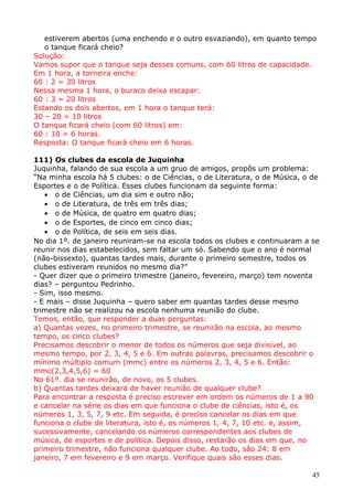 estiverem abertos (uma enchendo e o outro esvaziando), em quanto tempo
o tanque ficará cheio?
Solução:
Vamos supor que o tanque seja desses comuns, com 60 litros de capacidade.
Em 1 hora, a torneira enche:
60 : 2 = 30 litros
Nessa mesma 1 hora, o buraco deixa escapar:
60 : 3 = 20 litros
Estando os dois abertos, em 1 hora o tanque terá:
30 – 20 = 10 litros
O tanque ficará cheio (com 60 litros) em:
60 : 10 = 6 horas.
Resposta: O tanque ficará cheio em 6 horas.
111) Os clubes da escola de Juquinha
Juquinha, falando de sua escola a um gruo de amigos, propôs um problema:
“Na minha escola há 5 clubes: o de Ciências, o de Literatura, o de Música, o de
Esportes e o de Política. Esses clubes funcionam da seguinte forma:
• o de Ciências, um dia sim e outro não;
• o de Literatura, de três em três dias;
• o de Música, de quatro em quatro dias;
• o de Esportes, de cinco em cinco dias;
• o de Política, de seis em seis dias.
No dia 1º. de janeiro reuniram-se na escola todos os clubes e continuaram a se
reunir nos dias estabelecidos, sem faltar um só. Sabendo que o ano é normal
(não-bissexto), quantas tardes mais, durante o primeiro semestre, todos os
clubes estiveram reunidos no mesmo dia?”
- Quer dizer que o primeiro trimestre (janeiro, fevereiro, março) tem noventa
dias? – perguntou Pedrinho.
- Sim, isso mesmo.
- E mais – disse Juquinha – quero saber em quantas tardes desse mesmo
trimestre não se realizou na escola nenhuma reunião do clube.
Temos, então, que responder a duas perguntas:
a) Quantas vezes, no primeiro trimestre, se reunirão na escola, ao mesmo
tempo, os cinco clubes?
Precisamos descobrir o menor de todos os números que seja divisível, ao
mesmo tempo, por 2, 3, 4, 5 e 6. Em outras palavras, precisamos descobrir o
mínimo múltiplo comum (mmc) entre os números 2, 3, 4, 5 e 6. Então:
mmc(2,3,4,5,6) = 60
No 61º. dia se reunirão, de novo, os 5 clubes.
b) Quantas tardes deixará de haver reunião de qualquer clube?
Para encontrar a resposta é preciso escrever em ordem os números de 1 a 90
e cancelar na série os dias em que funciona o clube de ciências, isto é, os
números 1, 3, 5, 7, 9 etc. Em seguida, é preciso cancelar os dias em que
funciona o clube de literatura, isto é, os números 1, 4, 7, 10 etc. e, assim,
sucessivamente, cancelando os números correspondentes aos clubes de
música, de esportes e de política. Depois disso, restarão os dias em que, no
primeiro trimestre, não funciona qualquer clube. Ao todo, são 24: 8 em
janeiro, 7 em fevereiro e 9 em março. Verifique quais são esses dias.
45

 
