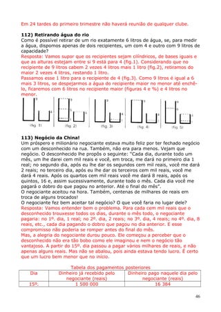 Em 24 tardes do primeiro trimestre não haverá reunião de qualquer clube.
112) Retirando água do rio
Como é possível retirar de um rio exatamente 6 litros de água, se, para medir
a água, dispomos apenas de dois recipientes, um com 4 e outro com 9 litros de
capacidade?
Resposta: Vamos supor que os recipientes sejam cilíndricos, de bases iguais e
que as alturas estejam entre si 9 está para 4 (fig.1). Considerando que no
recipiente de 9 litros cabem 2 vezes 4 litros mais 1 litro (fig.2), retiramos do
maior 2 vezes 4 litros, restando 1 litro.
Passamos esse 1 litro para o recipiente de 4 (fig.3). Como 9 litros é igual a 6
mais 3 litros, se despejarmos a água do recipiente maior no menor até enchêlo, ficaremos com 6 litros no recipiente maior (figuras 4 e %) e 4 litros no
menor.

113) Negócio da China!
Um próspero e milionário negociante estava muito feliz por ter fechado negócio
com um desconhecido na rua. Também, não era para menos. Vejam que
negócio. O desconhecido lhe propôs o seguinte: “Cada dia, durante todo um
mês, um lhe darei cem mil reais e você, em troca, me dará no primeiro dia 1
real; no segundo dia, após eu lhe dar os segundos cem mil reais, você me dará
2 reais; no terceiro dia, após eu lhe dar os terceiros cem mil reais, você me
dará 4 reais. Após os quartos cem mil reais você me dará 8 reais, após os
quintos, 16 e, assim sucessivamente, durante todo o mês. Cada dia você me
pagará o dobro do que pagou no anterior. Até o final do mês”.
O negociante aceitou na hora. Também, centenas de milhares de reais em
troca de alguns trocados!
O negociante fez bem aceitar tal negócio? O que você faria no lugar dele?
Resposta: Vamos entender bem o problema. Para cada cem mil reais que o
desconhecido trouxesse todos os dias, durante o mês todo, o negociante
pagaria: no 1º. dia, 1 real; no 2º. dia, 2 reais; no 3º. dia, 4 reais; no 4º. dia, 8
reais, etc., cada dia pagando o dobro que pagou no dia anterior. E esse
compromisso não poderia se romper antes do final do mês.
Mas, a alegria do negociante durou pouco. Ele começou a perceber que o
desconhecido não era tão bobo como ele imaginou e nem o negócio tão
vantajoso. A partir do 15º. dia passou a pagar vários milhares de reais, e não
apenas alguns reais. Mas não se abalou, pois ainda estava tendo lucro. É certo
que um lucro bem menor que no início.
Dia
15º.

Tabela dos pagamentos posteriores
Dinheiro já recebido pelo
Dinheiro pago naquele dia pelo
negociante (reais)
negociante (reais)
1 500 000
16 384
46

 
