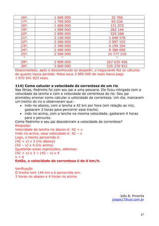 16º.
1 600 000
32 768
17º.
1 700 000
65 536
18º.
1 800 000
131 072
19º.
1 900 000
262 144
20º.
2 000 000
524 288
21º.
2 100 000
1 048 576
22º.
2 200 000
2 097 152
23º.
2 300 000
4 194 304
24º.
2 400 000
8 388 608
25º.
2 500 000
16 777 216
“
“
“
29º.
2 900 000
267 635 456
30º.
3 000 000
535 270 912
Desconsolado, após o desconhecido se despedir, o negociante fez os cálculos
de quanto havia perdido. Pelos seus 3 000 000 de reais havia pago
1 070 541 823 reais.
114) Como calcular a velocidade da correnteza de um rio
Nas férias, Pedrinho foi com seu pai a uma pescaria. Ele ficou intrigado com a
velocidade da lancha e com a velocidade da correnteza do rio. Seu pai
prometeu ensinar como calcular a velocidade da correnteza. Um dia, marcaram
um trecho do rio e observaram que:
• indo rio abaixo, com a lancha a 42 km por hora (em relação ao rio),
gastaram 3 horas para percorrer esse trecho;
• indo rio acima, com a lancha na mesma velocidade, gastaram 4 horas
para o percurso.
Como Pedrinho e seu pai descobriram a velocidade da correnteza?
Resposta:
Velocidade da lancha rio abaixo é: 42 + v
Indo rio acima, essa velocidade é: 42 – v
Logo, o trecho percorrido é:
(42 + v) x 3 (rio abaixo)
(42 – v) x 4 (rio acima)
Igualando essas expressões, obtemos:
(42 + v) x 3 = (42 – v) x 4
v=6
Então, a velocidade da correnteza é de 6 km/h.
Verificação
O trecho tem 144 km e é percorrido em:
3 horas rio abaixo e 4 horas rio acima.

João B. Pimenta
jotape17@uol.com.br

47

 