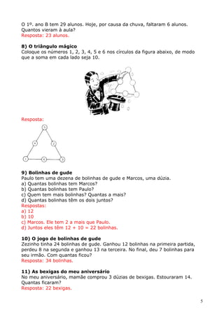 O 1º. ano B tem 29 alunos. Hoje, por causa da chuva, faltaram 6 alunos.
Quantos vieram à aula?
Resposta: 23 alunos.
8) O triângulo mágico
Coloque os números 1, 2, 3, 4, 5 e 6 nos círculos da figura abaixo, de modo
que a soma em cada lado seja 10.

Resposta:

9) Bolinhas de gude
Paulo tem uma dezena de bolinhas de gude e Marcos, uma dúzia.
a) Quantas bolinhas tem Marcos?
b) Quantas bolinhas tem Paulo?
c) Quem tem mais bolinhas? Quantas a mais?
d) Quantas bolinhas têm os dois juntos?
Respostas:
a) 12
b) 10
c) Marcos. Ele tem 2 a mais que Paulo.
d) Juntos eles têm 12 + 10 = 22 bolinhas.
10) O jogo de bolinhas de gude
Zezinho tinha 24 bolinhas de gude. Ganhou 12 bolinhas na primeira partida,
perdeu 8 na segunda e ganhou 13 na terceira. No final, deu 7 bolinhas para
seu irmão. Com quantas ficou?
Resposta: 34 bolinhas.
11) As bexigas do meu aniversário
No meu aniversário, mamãe comprou 3 dúzias de bexigas. Estouraram 14.
Quantas ficaram?
Resposta: 22 bexigas.
5

 