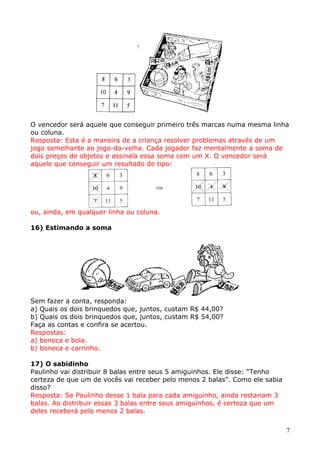 O vencedor será aquele que conseguir primeiro três marcas numa mesma linha
ou coluna.
Resposta: Esta é a maneira de a criança resolver problemas através de um
jogo semelhante ao jogo-da-velha. Cada jogador faz mentalmente a soma de
dois preços de objetos e assinala essa soma com um X. O vencedor será
aquele que conseguir um resultado do tipo:

ou, ainda, em qualquer linha ou coluna.
16) Estimando a soma

Sem fazer a conta, responda:
a) Quais os dois brinquedos que, juntos, custam R$ 44,00?
b) Quais os dois brinquedos que, juntos, custam R$ 54,00?
Faça as contas e confira se acertou.
Respostas:
a) boneca e bola.
b) boneca e carrinho.
17) O sabidinho
Paulinho vai distribuir 8 balas entre seus 5 amiguinhos. Ele disse: “Tenho
certeza de que um de vocês vai receber pelo menos 2 balas”. Como ele sabia
disso?
Resposta: Se Paulinho desse 1 bala para cada amiguinho, ainda restariam 3
balas. Ao distribuir essas 3 balas entre seus amiguinhos, é certeza que um
deles receberá pelo menos 2 balas.
7

 