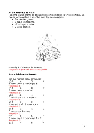18) O presente de Natal
Pedrinho viu um monte de caixas de presentes debaixo da árvore de Natal. Ele
queria saber qual era o seu. Sua mãe deu algumas dicas:
• É uma caixa grande.
• O papel é listradinho.
• Há um laço na caixa.
• O laço é grande.

Identifique o presente de Pedrinho.
Resposta: A primeira caixa da esquerda.
19) Adivinhando números
Em que número estou pensando?
a) 0
4
5
É maior que 4 e menor que 8.
Resposta: 5
b) 3
6
8
É maior que 7 e é ímpar.
Resposta: 9
c) 0
2
4
É menor que 5 – 2 e não é 2.
Resposta: 0
d) 2
3
5
Não é par e não é maior que 4.
Resposta: 3
e) 2
3
4
É menor que 4 e é par.
Resposta: 2
f) 4
5
6
É maior que 4 e menor que 3 + 3
Resposta: 5
g) 0
4
8

8
9
6
8
5
7
9
8

 