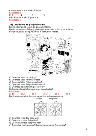 É maior que 2 + 3 e não é ímpar.
Resposta: 8
h) 1
4
6
9
Não é ímpar e não é igual a 4.
Resposta: 6
20) Uma tarde no parque infantil
Felipe e Serginho foram ao parque infantil.
No derruba-latas, Felipe jogou a primeira bola e derrubou 4 latas.
Serginho jogou a segunda bola e derrubou 3 latas.

a) Quantas latas há no jogo?
b) Quantas latas foram atiradas?
c) Quantas latas Felipe derrubou?
d) Quantas latas Serginho derrubou?
e) Quantas bolas faltam para atirar?
f) Quantas latas faltam para ser derrubadas?
Respostas:
a) 10
b) 2
c) 4
d) 3
e) 1
No tiro ao alvo eles fizeram os pontos indicados abaixo:
Felipe
Serginho

f) 3

a) Quantos tiros deu cada um?
b) Quantos pontos Felipe fez?
c) Quantos pontos Serginho fez?
d) Quem fez mais pontos? Quantos pontos ele fez a mais?
9

 