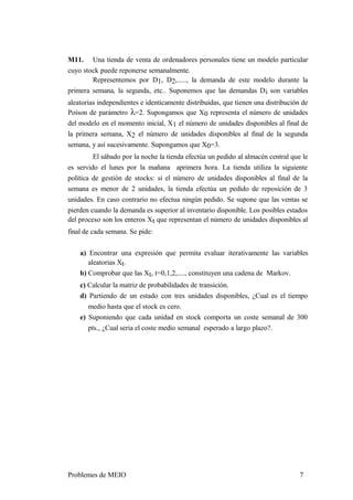 M11. Una tienda de venta de ordenadores personales tiene un modelo particular
cuyo stock puede reponerse semanalmente.
Representemos por D1, D2,....., la demanda de este modelo durante la
primera semana, la segunda, etc.. Suponemos que las demandas Di son variables
aleatorias independientes e identicamente distribuidas, que tienen una distribución de
Poison de parámetro λ=2. Supongamos que X0 representa el número de unidades
del modelo en el momento inicial, X1 el número de unidades disponibles al final de
la primera semana, X2 el número de unidades disponibles al final de la segunda
semana, y así sucesivamente. Supongamos que X0=3.
El sábado por la noche la tienda efectúa un pedido al almacén central que le
es servido el lunes por la mañana aprimera hora. La tienda utiliza la siguiente
política de gestión de stocks: si el número de unidades disponibles al final de la
semana es menor de 2 unidades, la tienda efectúa un pedido de reposición de 3
unidades. En caso contrario no efectua ningún pedido. Se supone que las ventas se
pierden cuando la demanda es superior al inventario disponible. Los posibles estados
del proceso son los enteros Xt que representan el número de unidades disponibles al
final de cada semana. Se pide:
a) Encontrar una expresión que permita evaluar iterativamente las variables
aleatorias Xt.
b) Comprobar que las Xt, t=0,1,2,...., constituyen una cadena de Markov.
c) Calcular la matriz de probabilidades de transición.
d) Partiendo de un estado con tres unidades disponibles, ¿Cual es el tiempo
medio hasta que el stock es cero.
e) Suponiendo que cada unidad en stock comporta un coste semanal de 300
pts., ¿Cual seria el coste medio semanal esperado a largo plazo?.
Problemes de MEIO 7
 