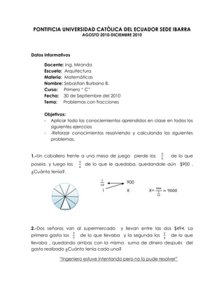 PONTIFICIA UNIVERSIDAD CATÒLICA DEL ECUADOR SEDE IBARRA<br />AGOSTO 2010-DICIEMBRE 2010<br />Datos informativos<br />Docente: Ing. Miranda<br />Escuela:  Arquitectura<br />Materia:  Matemáticas<br />Nombre: Sebastian Burbano B.<br />Curso:     Primero “ C”<br />Fecha:    30 de Septiembre del 2010<br />Tema:     Problemas con fracciones<br />Objetivos:<br />Aplicar todo los conociemientos aprendidos en clase en todos los siguientes ejerccios<br />-Reforzar conocimientos resolviendo y calculando los siguientes problemas.<br />1.-Un caballero frente a una mesa de juego  pierde los   35    de lo que poseia, y luego los   34  de lo que le quedaba, quedandole aún  $900 . ¿Cuánto tenía?.<br />110        900<br />     1      X          X= 900110=9000<br />             <br />2.-Dos señoras van al supermercado  y llevan entre las dos $494. La  primera gasta los  37   de lo que llevaba  y la segunda los  23   de lo que llevaba , quedando ambas con la misma  suma de dinero después  del gasto realizado ¿Cuánto tenía cada una?<br />“Ingeniero estuve intentando pero no lo pude resolver”<br />3.-Un frutero tiene 504 naranjas, primero vende los  37     y luego  los  23  del resto. ¿Cuántas naranjas le quedan?<br />504*37=216 ,      504-216= 288<br />288*23=192216+192=408<br />Respuesta   504-408=  96<br />4.-Hago una compra que importa los 23   del dinero que tengo pero sobre ese valor me hacen un descuento del 15% .¿Cuánto dinero tenía si me quedan $260<br />235% =1330<br />1330           260                                      x=260*3013 <br />X     1                                            x=60<br />21.- ¿Qué  cantidad queda después de gastar los 37 de 490?<br />Gastado =490×(37)=210 <br /> <br />Sobrante=   490-210=280 <br />22.- Se han vendido los 35 de una pieza de género de 200m, luego 14 del resto ¿Cuántos metros quedan?<br />35×200 =120Queda un total de 80m en la <br />Primera venta.<br />    200 – 120 = 80m  <br />14×80 =20 <br />Queda el total de 60m<br />       80 – 20 =60m <br />23.- ¿Cuántos metros de género hay en 1512  piezas del mismo si cada pieza tiene una longitud de 12834 metros?<br />1512=312                   12834= 5154<br />312×5154= 159658         <br />Total =  199558  metros<br />24.- Un obrero que debe abrir una zanja de 65m de largo ha hecho primero los 213 de la misma y luego el duplo de lo ya hecho. ¿Qué longitud debe abrir aún?<br />65 metros de largo<br />1ª  vez 213×65=10m <br /> Doble=  2  x 10=20m<br />20 +10=30   metros<br />65m -30m=35total que le faltan<br />25.- Las dos terceras partes de una suma de dinero más  15  de la misma es igual a 182 ¿Cuál es la suma total?<br />23+15=1015+315=1315<br />1821315<br />X11821315=273013=210<br />26.- En una librería se compran artículos por el valor de 870. Ha vendido las dos terceras partes de lo que compró realizando un beneficio igual a los 25 del precio total de la compra ¿Cuánto cobró por las mercaderias?<br />Compra total = 870<br />Venta  23   =23×870=580<br />25×580=348<br />Total vendido         580 + 348=928  = Cobro total<br />27.- ¿A qué es igual el cociente de un número fraccionario por su numerador?<br />A un número mayor que el numerador ejemplo:<br />279      entonces   27÷9=3    entonces               3×27=81 <br />28.- Una deuda mas  25  de la misma deuda alcanzan 14000 ¿A cuántos asciende la deuda?<br />x+25x=14000          <br />=x25+1=14000<br />=x75=14000<br />=7x=70000<br />=x=10000<br />Total = 1000<br />29.- Una modista emplea 314  metros para hacer un vestido. ¿Cuántos de esos vestidos puede hacer con 52 m de género?<br />314= 134 metros --------- por cada uno de los vestidos <br />52÷ 134=16 Total de vestidos<br />Conclusiones:<br />-Son formas de  lograr desarrollar la rapidez de la mente, y del pensar.<br />-Me parece muy bueno practicar estos ejercicios ya que nos pueden ser muy útiles en nuestra vida diaria para resolver cualquier problema.<br />Bibliografía:<br />Repeto I<br />