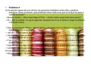 Problema 4 En la sala de espera de una clínica, los pacientes hablaban entre ellos, ¿podrías averiguar cómo se llaman, qué profesión tiene cada uno, qué es lo que les pasa y cuál es su turno? — Buenas tardes— dijo el que llegó al final —¿Están todos esperando para pasar? — Sí— dijo la azafata. Yo soy la segunda. Después de mí va el obrero, luego la señorita y después usted.  — Ésta es una buena clínica— dijo el último, y se sentó entre el librero y la que iba a que le revisaran la garganta. —  Así es— dijo la cajera, que estaba sentada enfrente de él. — ¡Qué suerte! Pues yo debo hacerme una radiografía— comentó el señor que estaba sentado al lado de la cajera. — Y yo vengo por una caries— agregó desde enfrente el librero, que estaba sentado junto a Héctor. — Lástima que sea algo lento— comentó Roque al pintor y al que venía por una caries. — Lástima— dijo la que venía porque le dolían los oídos. En eso salió el médico y dijo: —Que pase el primero— y Osvaldo se levantó presuroso. — Después voy yo— le comentó Ofelia al médico. 