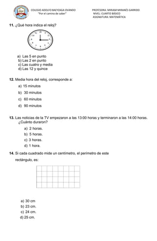 COLEGIO ADOLFO BAEYZAGA OVANDO PROFESORA: MIRIAM MIRANÉS GARRIDO
“Por el camino de saber” NIVEL: CUARTO BÁSICO
ASIGNATURA: MATEMÁTICA
11. ¿Qué hora indica el reloj?
a) Las 5 en punto
b) Las 2 en punto
c) Las cuatro y media
d) Las 12 y quince
12. Media hora del reloj, corresponde a:
a) 15 minutos
b) 30 minutos
c) 60 minutos
d) 90 minutos
13. Las noticias de la TV empezaron a las 13:00 horas y terminaron a las 14:00 horas.
¿Cuánto duraron?
a) 2 horas.
b) 5 horas.
c) 3 horas.
d) 1 hora.
14. Si cada cuadrado mide un centímetro, el perímetro de este
rectángulo, es:
a) 30 cm
b) 23 cm.
c) 24 cm.
d) 25 cm.
 