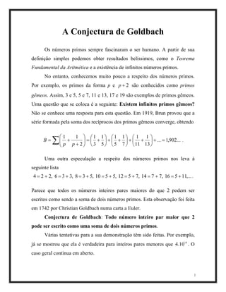 A Conjectura de Goldbach
Os números primos sempre fascinaram o ser humano. A partir de sua
definição simples podemos obter resultados belíssimos, como o Teorema
Fundamental da Aritmética e a existência de infinitos números primos.
No entanto, conhecemos muito pouco a respeito dos números primos.
Por exemplo, os primos da forma p e são conhecidos como primos
gêmeos. Assim, 3 e 5, 5 e 7, 11 e 13, 17 e 19 são exemplos de primos gêmeos.
Uma questão que se coloca é a seguinte: Existem infinitos primos gêmeos?
Não se conhece uma resposta para esta questão. Em 1919, Brun provou que a
série formada pela soma dos recíprocos dos primos gêmeos converge, obtendo
2+p
...902,1...
13
1
11
1
7
1
5
1
5
1
3
1
2
11
=+





++





++





+=





+
+= ∑ pp
B .
Uma outra especulação a respeito dos números primos nos leva à
seguinte lista
,...11516,7714,7512,5510,538,336,224 +=+=+=+=+=+=+= .
Parece que todos os números inteiros pares maiores do que 2 podem ser
escritos como sendo a soma de dois números primos. Esta observação foi feita
em 1742 por Christian Goldbach numa carta a Euler.
Conjectura de Goldbach: Todo número inteiro par maior que 2
pode ser escrito como uma soma de dois números primos.
2
Várias tentativas para a sua demonstração têm sido feitas. Por exemplo,
já se mostrou que ela é verdadeira para inteiros pares menores que O
caso geral continua em aberto.
14
10.4 .
 