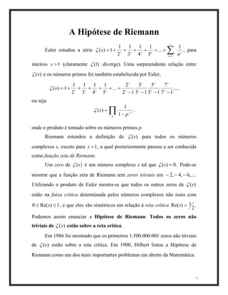 A Hipótese de Riemann
Euler estudou a série ∑
∞
=
=+++++=
1
1
...
5
1
4
1
3
1
2
1
1)(
n
sssss
n
sζ
)1(
, para
inteiros (claramente1>s ζ diverge). Uma surpreendente relação entre
)(sζ e os números primos foi também estabelecida por Euler,
...
17
7
15
5
13
3
12
2
...
5
1
4
1
3
1
2
1
1)(
−−−−
=+++++= s
s
s
s
s
s
s
s
ssss
sζ ,
ou seja
∏ −
−
=
p
s
p
s
1
1
)(ζ ,
onde o produto é tomado sobre os números primos p.
Riemann estendeu a definição de )(sζ para todos os números
complexos s, exceto para , a qual posteriormente passou a ser conhecida
como função zeta de Riemann.
1=s
Um zero de )(sζ é um número complexo s tal que 0)( =sζ . Pode-se
mostrar que a função zeta de Riemann tem zeros triviais em
Utilizando o produto de Euler mostra-se que todos os outros zeros de
,....6,4 −
)(s
,2 −−
ζ
estão na faixa crítica determinada pelos números complexos não reais com
, e que eles são simétricos em relação à reta crítica1)Re(0 ≤≤ s
2
1) =sRe( .
Podemos assim enunciar a Hipótese de Riemann: Todos os zeros não
triviais de )s(ζ estão sobre a reta crítica.
Em 1986 foi mostrado que os primeiros 1.500.000.001 zeros não triviais
de )(sζ estão sobre a reta crítica. Em 1900, Hilbert listou a Hipótese de
Riemann como um dos mais importantes problemas em aberto da Matemática.
3
 