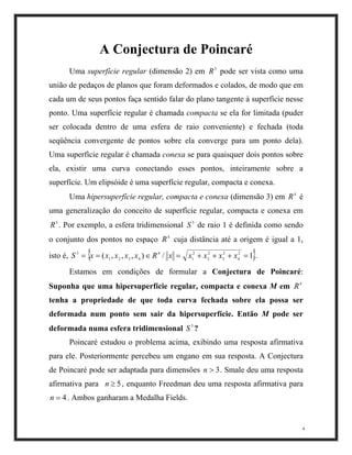 A Conjectura de Poincaré
Uma superfície regular (dimensão 2) em pode ser vista como uma
união de pedaços de planos que foram deformados e colados, de modo que em
cada um de seus pontos faça sentido falar do plano tangente à superfície nesse
ponto. Uma superfície regular é chamada compacta se ela for limitada (puder
ser colocada dentro de uma esfera de raio conveniente) e fechada (toda
seqüência convergente de pontos sobre ela converge para um ponto dela).
Uma superfície regular é chamada conexa se para quaisquer dois pontos sobre
ela, existir uma curva conectando esses pontos, inteiramente sobre a
superfície. Um elipsóide é uma superfície regular, compacta e conexa.
3
R
Uma hipersuperfície regular, compacta e conexa (dimensão 3) em é
uma generalização do conceito de superfície regular, compacta e conexa em
. Por exemplo, a esfera tridimensional de raio 1 é definida como sendo
o conjunto dos pontos no espaço cuja distância até a origem é igual a 1,
isto é,
4
R
3
R 3
S
4
R
{ }1),,,( 2
4
2
3
2
2
4
4321
3
=+++=∈== xxxRxxxxxS / x 2
1
x .
Estamos em condições de formular a Conjectura de Poincaré:
Suponha que uma hipersuperfície regular, compacta e conexa M em
tenha a propriedade de que toda curva fechada sobre ela possa ser
deformada num ponto sem sair da hipersuperfície. Então M pode ser
deformada numa esfera tridimensional ?
4
R
3
S
4
Poincaré estudou o problema acima, exibindo uma resposta afirmativa
para ele. Posteriormente percebeu um engano em sua resposta. A Conjectura
de Poincaré pode ser adaptada para dimensões . Smale deu uma resposta
afirmativa para , enquanto Freedman deu uma resposta afirmativa para
. Ambos ganharam a Medalha Fields.
3>n
5≥n
4=n
 