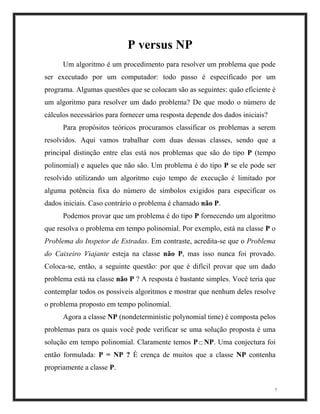P versus NP
Um algoritmo é um procedimento para resolver um problema que pode
ser executado por um computador: todo passo é especificado por um
programa. Algumas questões que se colocam são as seguintes: quão eficiente é
um algoritmo para resolver um dado problema? De que modo o número de
cálculos necessários para fornecer uma resposta depende dos dados iniciais?
Para propósitos teóricos procuramos classificar os problemas a serem
resolvidos. Aqui vamos trabalhar com duas dessas classes, sendo que a
principal distinção entre elas está nos problemas que são do tipo P (tempo
polinomial) e aqueles que não são. Um problema é do tipo P se ele pode ser
resolvido utilizando um algoritmo cujo tempo de execução é limitado por
alguma potência fixa do número de símbolos exigidos para especificar os
dados iniciais. Caso contrário o problema é chamado não P.
Podemos provar que um problema é do tipo P fornecendo um algoritmo
que resolva o problema em tempo polinomial. Por exemplo, está na classe P o
Problema do Inspetor de Estradas. Em contraste, acredita-se que o Problema
do Caixeiro Viajante esteja na classe não P, mas isso nunca foi provado.
Coloca-se, então, a seguinte questão: por que é difícil provar que um dado
problema está na classe não P ? A resposta é bastante simples. Você teria que
contemplar todos os possíveis algoritmos e mostrar que nenhum deles resolve
o problema proposto em tempo polinomial.
7
Agora a classe NP (nondeterministic polynomial time) é composta pelos
problemas para os quais você pode verificar se uma solução proposta é uma
solução em tempo polinomial. Claramente temos P⊂ NP. Uma conjectura foi
então formulada: P = NP ? É crença de muitos que a classe NP contenha
propriamente a classe P.
 