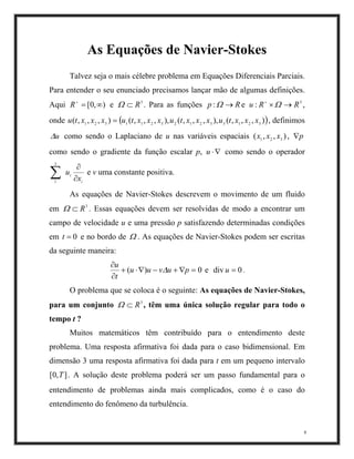 As Equações de Navier-Stokes
Talvez seja o mais célebre problema em Equações Diferenciais Parciais.
Para entender o seu enunciado precisamos lançar mão de algumas definições.
Aqui e . Para as funções ,
onde , definimos
como sendo o Laplaciano de u nas variáveis espaciais ,
como sendo o gradiente da função escalar p, como sendo o operador
),0[ ∞=+
R
,,,( 321
xxxtu
3
R⊂Ω
,( 11
xtu
Rp →Ω: e
,,(), 133
xtux
∇⋅u
3
: RRu →×+
Ω
( )), 32
x
),,( 321 xxx p∇
,,,(),,,) 21232
xxxtuxx=
u∆
i
i
x
u
∂
∂
∑
3
1
e v uma constante positiva.
As equações de Navier-Stokes descrevem o movimento de um fluido
em . Essas equações devem ser resolvidas de modo a encontrar um
campo de velocidade u e uma pressão p satisfazendo determinadas condições
em e no bordo de . As equações de Navier-Stokes podem ser escritas
da seguinte maneira:
3
R⊂Ω
0=t Ω
0)( =∇+−∇⋅+
∂
∂
puvuu
t
u
∆ e div .0=u
O problema que se coloca é o seguinte: As equações de Navier-Stokes,
para um conjunto , têm uma única solução regular para todo o
tempo t ?
3
R⊂Ω
8
Muitos matemáticos têm contribuído para o entendimento deste
problema. Uma resposta afirmativa foi dada para o caso bidimensional. Em
dimensão 3 uma resposta afirmativa foi dada para t em um pequeno intervalo
. A solução deste problema poderá ser um passo fundamental para o
entendimento de problemas ainda mais complicados, como é o caso do
entendimento do fenômeno da turbulência.
],0[ T
 