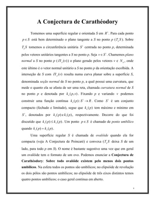 A Conjectura de Carathéodory
Tomemos uma superfície regular e orientada S em . Para cada ponto
está bem determinado o plano tangente a S no ponto p (T ). Sobre
tomemos a circunferência unitária centrada no ponto p, determinada
pelos vetores unitários tangentes a S no ponto p. Seja . Chamemos plano
normal a S no ponto p ( ) o plano gerado pelos vetores v e , onde
este último é o vetor normal unitário a S no ponto p da orientação escolhida. A
interseção de S com resulta numa curva planar sobre a superfície S,
denominada seção normal de S no ponto p, a qual possui uma curvatura, que
mede o quanto ela se afasta de ser uma reta, chamada curvatura normal de S
no ponto p e denotada por . Fixando p e variando podemos
construir uma função contínua Como é um conjunto
compacto (fechado e limitado), segue que tem máximo e mínimo em
, denotados por , respectivamente. Decorre do que foi
discutido que . Um ponto é chamado de ponto umbílico
quando .
3
R
1
S
1
S
Sp∈
STp
1
S
Sp
N
v
1
S
S1
:
p
v∈
)(vp
Π
)(vp
k
(e)( 1kp
)(p
p
Π
2k
2k≤
)
),( vpn
pkn )
)p
R→( .
)(pkn
S∈)(1 pk
(2
pk=)(1
pk
9
Uma superfície regular S é chamada de ovalóide quando ela for
compacta (veja A Conjectura de Poincaré) e convexa (T deixa S de um
lado, para todo p em S). O nome é bastante sugestivo uma vez que em geral
um ovalóide tem o formato de um ovo. Podemos enunciar a Conjectura de
Carathéodory: Sobre todo ovalóide existem pelo menos dois pontos
umbílicos. Na esfera todos os pontos são umbílicos; no elipsóide de revolução
os dois pólos são pontos umbílicos; no elipsóide de três eixos distintos temos
quatro pontos umbílicos; o caso geral continua em aberto.
Sp
 