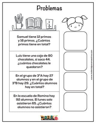 Problemas
www.materialparamaestros.com
Samuel tiene 12 primas
y 16 primos. ¿Cuántos
primos tiene en total?
Luis tiene una caja de 80
chocolates, si saca 44.
¿cuántos chocolates le
quedaron?
En el grupo de 3ºA hay 27
alumnos y en el grupo de
3ºB hay 29. ¿Cuántos alumnos
hay en total?
En la escuela de Romina hay
92 alumnos. El lunes solo
asistieron 65. ¿Cuántos
alumnos no asistieron?
 