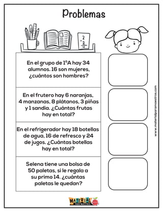 Problemas
www.materialparamaestros.com
En el grupo de 1ºA hay 34
alumnos. 16 son mujeres,
¿cuántos son hombres?
En el frutero hay 6 naranjas,
4 manzanas, 8 plátanos, 3 piñas
y 1 sandia. ¿Cuántas frutas
hay en total?
En el refrigerador hay 18 botellas
de agua, 16 de refresco y 24
de jugos. ¿Cuántas botellas
hay en total?
Selena tiene una bolsa de
50 paletas, si le regala a
su primo 14. ¿cuántas
paletas le quedan?
 