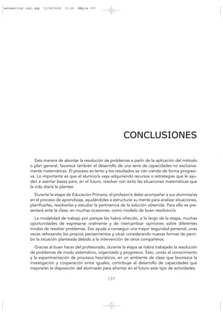 157
CONCLUSIONES
Esta manera de abordar la resolución de problemas a partir de la aplicación del método
o plan general, favorece también el desarrollo de una serie de capacidades no exclusiva-
mente matemáticas. El proceso es lento y los resultados se irán viendo de forma progresi-
va. Lo importante es que el alumno/a vaya adquiriendo recursos o estrategias que le ayu-
den a asentar bases para, en el futuro, resolver con éxito las situaciones matemáticas que
la vida diaria le plantee.
Durante la etapa de Educación Primaria, el profesor/a debe acompañar a sus alumnos/as
en el proceso de aprendizaje, ayudándoles a estructurar su mente para analizar situaciones,
planificarlas, resolverlas y estudiar la pertinencia de la solución obtenida. Para ello se pre-
sentará ante la clase, en muchas ocasiones, como modelo de buen resolutor/a.
La modalidad de trabajo por parejas les habrá ofrecido, a lo largo de la etapa, muchas
oportunidades de expresarse oralmente y de intercambiar opiniones sobre diferentes
modos de resolver problemas. Eso ayuda a conseguir una mayor seguridad personal, unas
veces reforzando los propios pensamientos y otras considerando nuevas formas de perci-
bir la situación planteada debido a la intervención de otros compañeros.
Gracias al buen hacer del profesorado, durante la etapa se habrá trabajado la resolución
de problemas de modo sistemático, organizado y progresivo. Esto, unido al conocimiento
y la experimentación de procesos heurísticos, en un ambiente de clase que favorezca la
investigación y cooperación entre iguales, contribuye al desarrollo de capacidades que
mejorarán la disposición del alumnado para afrontar en el futuro este tipo de actividades.
matematica2 copi.qxp 31/08/2006 13:26 PÆgina 157
 