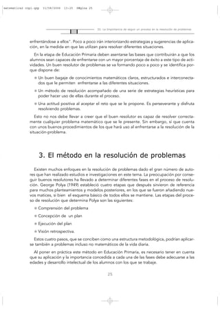 25
III. La Importancia de seguir un proceso en la resolución de problemas
enfrentándose a ellos". Poco a poco irán interiorizando estrategias y sugerencias de aplica-
ción, en la medida en que las utilizan para resolver diferentes situaciones.
En la etapa de Educación Primaria deben asentarse las bases que contribuirán a que los
alumnos sean capaces de enfrentarse con un mayor porcentaje de éxito a este tipo de acti-
vidades. Un buen resolutor de problemas se va formando poco a poco y se identifica por-
que dispone de:
Un buen bagaje de conocimientos matemáticos claros, estructurados e interconecta-
dos que le permiten enfrentarse a las diferentes situaciones.
Un método de resolución acompañado de una serie de estrategias heurísticas para
poder hacer uso de ellas durante el proceso.
Una actitud positiva al aceptar el reto que se le propone. Es perseverante y disfruta
resolviendo problemas.
Esto no nos debe llevar a creer que el buen resolutor es capaz de resolver correcta-
mente cualquier problema matemático que se le presente. Sin embargo, sí que cuenta
con unos buenos procedimientos de los que hará uso al enfrentarse a la resolución de la
situación-problema.
3. El método en la resolución de problemas
Existen muchos enfoques en la resolución de problemas dado el gran número de auto-
res que han realizado estudios e investigaciones en este tema. La preocupación por conse-
guir buenos resolutores ha llevado a determinar diferentes fases en el proceso de resolu-
ción. George Polya (1949) estableció cuatro etapas que después sirvieron de referencia
para muchos planteamientos y modelos posteriores, en los que se fueron añadiendo nue-
vos matices, si bien el esquema básico de todos ellos se mantiene. Las etapas del proce-
so de resolución que determina Polya son las siguientes:
Comprensión del problema
Concepción de un plan
Ejecución del plan
Visión retrospectiva.
Estos cuatro pasos, que se conciben como una estructura metodológica, podrían aplicar-
se también a problemas incluso no matemáticos de la vida diaria.
Al poner en práctica este método en Educación Primaria, es necesario tener en cuenta
que su aplicación y la importancia concedida a cada una de las fases debe adecuarse a las
edades y desarrollo intelectual de los alumnos con los que se trabaje.
matematica2 copi.qxp 31/08/2006 13:25 PÆgina 25
 