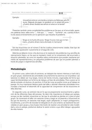Segunda Parte. Taller de resolución de problemas. Práctica
54
Ejemplo:
Presentan también cierta complejidad los problemas en los que, en el enunciado, apare-
cen palabras clave, tales como "…más que…", "crece", "aumenta", etc. cuando el alum-
no las asocia erróneamente con la operación que resuelve el problema.
Ejemplo:
Son las situaciones con el número 3 de los cuadros anteriormente citados. Este tipo de
actividades aparecerán nuevamente en el segundo ciclo.
Además se debería iniciar a los alumnos en la resolución de problemas muy sencillos de
razonamiento lógico, en los que es necesario insistir en la comprensión del enunciado o
situación planteada, así como en aquellos sobre combinatoria que puedan resolverse por
medio de representaciones y en pequeños problemas de azar que se pueden plantear a
través de juegos o experiencias sencillas.
Metodología
En primer curso, sobre todo al comienzo, se trabajará de manera intensiva a nivel oral y
en gran grupo, resolviendo las actividades conjuntamente los alumnos con el profesor. Las
sesiones no deben ser muy largas, menos de treinta minutos, organizadas de forma que
vayan familiarizándose con la forma de trabajo y el tipo de actividades. Poco a poco se irá
dando entrada a la lectura y la escritura. A final de curso se podría iniciar ya el trabajo en
parejas. Es muy importante dedicar parte del taller a abordar diferentes actividades enca-
minadas a favorecer el desarrollo de la capacidad de comprensión de las situaciones en
ellas descritas.
En segundo curso, se centrará más en lo que es propiamente reconocimiento y aplica-
ción de las diferentes fases del proceso. Se dará más importancia al trabajo por parejas,
aunque se den también situaciones en las que la actividad se plantee en y para el gran
grupo. Se comenzará el taller con sesiones cortas y luego se irá pasando a situaciones en
las que los alumnos, en sesiones más largas, vayan adoptando un mayor protagonismo.
Inicialmente, y con el fin de recordar lo trabajado en el curso anterior, se resolverán las acti-
vidades en gran grupo y, tras el paso intermedio de resolver una actividad en esta modali-
dad y otra en parejas, podremos dedicar la sesión entera a que ellos trabajen agrupados
de esta manera.
Tengo en la hucha 24 euros. Tengo 5 euros más que mi her-
mano. ¿Cuánto dinero tiene ahorrado mi hermano?
Una señora entra en una tienda y compra una falda que valía 90
euros. Después de pagar, le quedaron en la cartera 60 euros.
¿Cuánto dinero llevaba esa señora al entrar en la tienda?
matematica2 copi.qxp 31/08/2006 13:25 PÆgina 54
 