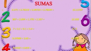 SUMAS
1. 2.571 + 2.76310 + 3.99723 + 5.78594 = 15.11727
2. 987 + 2.804 + 1.778 + 5.367 = 12.936
3. 7 + 3.1 + 0.1 + 5.4 = 11.3
4. 0.37980 + 3.85 = 4.2298
5. 6.4152 + 3.819 = 10.2342