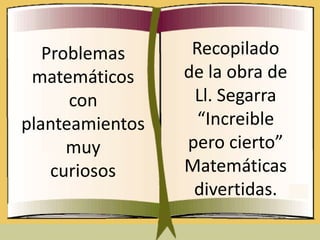 Problemas      Recopilado
 matemáticos     de la obra de
      con         Ll. Segarra
planteamientos     “Increible
      muy        pero cierto”
    curiosos     Matemáticas
                  divertidas.
 