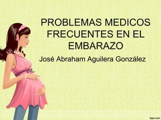 PROBLEMAS MEDICOS
FRECUENTES EN EL
EMBARAZO
José Abraham Aguilera González
 
