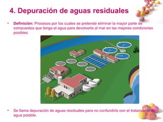 #
4. Depuración de aguas residuales
• Definición: Procesos por los cuales se pretende eliminar la mayor parte de
compuestos que tenga el agua para devolverla al mar en las mejores condiciones
posibles.
• Se llama depuración de aguas residuales para no confundirlo con el tratamiento de
agua potable.
 