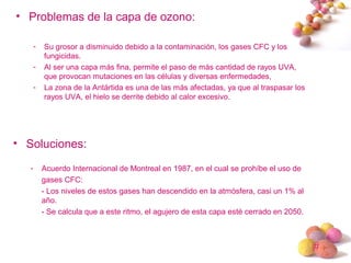 #
• Problemas de la capa de ozono:
- Su grosor a disminuido debido a la contaminación, los gases CFC y los
fungicidas.
- Al ser una capa más fina, permite el paso de más cantidad de rayos UVA,
que provocan mutaciones en las células y diversas enfermedades,
- La zona de la Antártida es una de las más afectadas, ya que al traspasar los
rayos UVA, el hielo se derrite debido al calor excesivo.
• Soluciones:
- Acuerdo Internacional de Montreal en 1987, en el cual se prohíbe el uso de
gases CFC:
- Los niveles de estos gases han descendido en la atmósfera, casi un 1% al
año.
- Se calcula que a este ritmo, el agujero de esta capa esté cerrado en 2050.
 