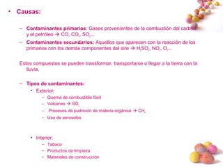 #
• Causas:
– Contaminantes primarios: Gases provenientes de la combustión del carbón
y el petróleo  CO, CO2, SO2...
– Contaminantes secundarios: Aquellos que aparecen con la reacción de los
primarios con los demás componentes del aire  H2SO4, NO2, O3...
Estos compuestos se pueden transformar, transportarse o llegar a la tierra con la
lluvia.
– Tipos de contaminantes:
• Exterior:
– Quema de combustible fósil
– Volcanes  SO2
– Procesos de pudrición de materia orgánica  CH4
– Uso de aerosoles
• Interior:
– Tabaco
– Productos de limpieza
– Materiales de construcción
 