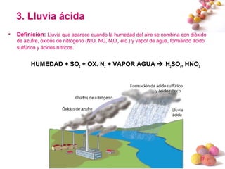 #
3. Lluvia ácida
• Definición: Lluvia que aparece cuando la humedad del aire se combina con dióxido
de azufre, óxidos de nitrógeno (N2O, NO, N2O5, etc.) y vapor de agua, formando ácido
sulfúrico y ácidos nítricos.
HUMEDAD + SO2 + OX. N2 + VAPOR AGUA  H2SO4, HNO3
 