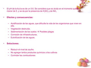 #
• El pH de la lluvia es de un 5.6. Se considera que es ácida en el momento que es
menor de 5, y se da por la presencia de H2SO4 y de NH3.
• Efectos y consecuencias:
– Acidificación de las aguas, que dificulta la vida de los organismos que viven en
ella.
– Vegetación destruida.
– Sedimentación de los suelos  Posibles plagas
– Corrosión de infraestructuras.
– Eutrofización de las aguas.
• Soluciones:
– Reducir el nivel de azufre.
– No agregar tantos productos químicos a los cultivos
– Controlar las combustiones
 