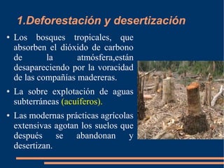1.Deforestación y desertización
● Los bosques tropicales, que
absorben el dióxido de carbono
de la atmósfera,están
desapareciendo por la voracidad
de las compañías madereras.
● La sobre explotación de aguas
subterráneas (acuíferos).
● Las modernas prácticas agrícolas
extensivas agotan los suelos que
después se abandonan y
desertizan.
 