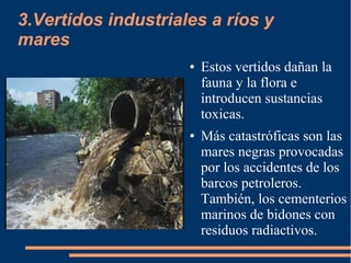 3.Vertidos industriales a ríos y
mares
● Estos vertidos dañan la
fauna y la flora e
introducen sustancias
toxicas.
● Más catastróficas son las
mares negras provocadas
por los accidentes de los
barcos petroleros.
También, los cementerios
marinos de bidones con
residuos radiactivos.
 