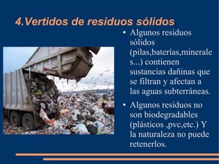 4.Vertidos de residuos sólidos
● Algunos residuos
sólidos
(pilas,baterías,minerale
s...) contienen
sustancias dañinas que
se filtran y afectan a
las aguas subterráneas.
● Algunos residuos no
son biodegradables
(plásticos ,pvc,etc.) Y
la naturaleza no puede
retenerlos.
 