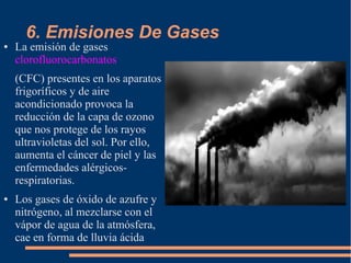 6. Emisiones De Gases
● La emisión de gases
clorofluorocarbonatos
(CFC) presentes en los aparatos
frigoríficos y de aire
acondicionado provoca la
reducción de la capa de ozono
que nos protege de los rayos
ultravioletas del sol. Por ello,
aumenta el cáncer de piel y las
enfermedades alérgicos-
respiratorias.
● Los gases de óxido de azufre y
nitrógeno, al mezclarse con el
vápor de agua de la atmósfera,
cae en forma de lluvia ácida
 
