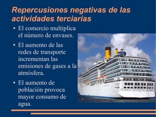 Repercusiones negativas de las
actividades terciarias
● El comercio multiplica
el número de envases.
● El aumento de las
redes de transporte
incrementan las
emisiones de gases a la
atmósfera.
● El aumento de
población provoca
mayor consumo de
agua.
 