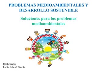 PROBLEMAS MEDIOAMBIENTALES Y
DESARROLLO SOSTENIBLE
Soluciones para los problemas
medioambientales

Realización
Lucía Fabuel García

 