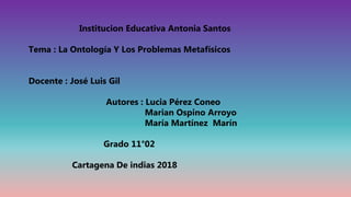 Institucion Educativa Antonia Santos
Tema : La Ontología Y Los Problemas Metafísicos
Docente : José Luis Gil
Autores : Lucia Pérez Coneo
Marian Ospino Arroyo
María Martínez Marín
Grado 11°02
Cartagena De indias 2018
 