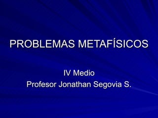 PROBLEMAS METAFÍSICOS IV Medio Profesor Jonathan Segovia S. 