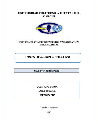 UNIVERSIDAD POLITÉCNICA ESTATAL DEL
              CARCHI




ESCUELA DE COMERCIO EXTERIOR Y NEGOCIACIÓN
              INTERNACIONAL




    INVESTIGACIÓN OPERATIVA


          MAGISTER JORGE POZO




            GUERRERO DIANA
             SARCHI PAOLA
              SEPTIMO “B”



              Tulcán – Ecuador

                   2012
 