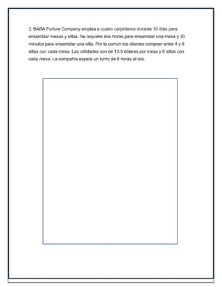 3. BABA Furture Company emplea a cuatro carpinteros durante 10 días para
ensamblar mesas y sillas. Se requiere dos horas para ensamblar una mesa y 30
minutos para ensamblar una silla. Por lo común los clientes compran entre 4 y 6
sillas con cada mesa. Las utilidades son de 13.5 dólares por mesa y 6 sillas con
cada mesa. La compañía espera un turno de 8 horas al día.
 
