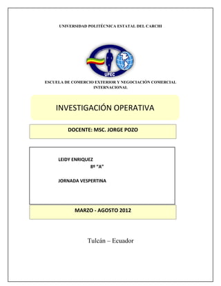 UNIVERSIDAD POLITÉCNICA ESTATAL DEL CARCHI




ESCUELA DE COMERCIO EXTERIOR Y NEGOCIACIÓN COMERCIAL
                   INTERNACIONAL




    INVESTIGACIÓN OPERATIVA

         DOCENTE: MSC. JORGE POZO




     LEIDY ENRIQUEZ
                  8º “A”

     JORNADA VESPERTINA




           MARZO - AGOSTO 2012




                 Tulcán – Ecuador
 