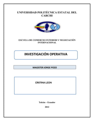 UNIVERSIDAD POLITÉCNICA ESTATAL DEL
              CARCHI




ESCUELA DE COMERCIO EXTERIOR Y NEGOCIACIÓN
              INTERNACIONAL




    INVESTIGACIÓN OPERATIVA


          MAGISTER JORGE POZO




            CRISTINA LEON




              Tulcán – Ecuador

                   2012
 