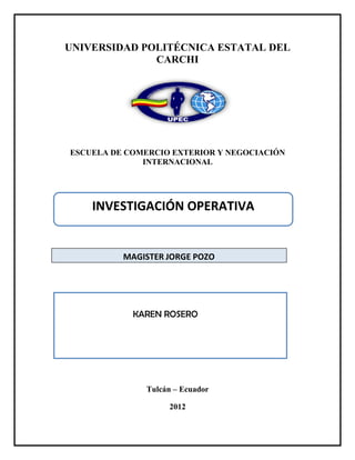 UNIVERSIDAD POLITÉCNICA ESTATAL DEL
              CARCHI




ESCUELA DE COMERCIO EXTERIOR Y NEGOCIACIÓN
              INTERNACIONAL




    INVESTIGACIÓN OPERATIVA


          MAGISTER JORGE POZO




            KAREN ROSERO




              Tulcán – Ecuador

                   2012
 