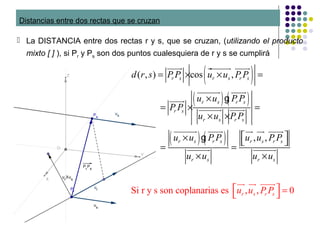 Distancias entre dos rectas que se cruzan
 La DISTANCIA entre dos rectas r y s, que se cruzan, (utilizando el producto
mixto [ ] ), si Pr y Ps son dos puntos cualesquiera de r y s se cumplirá
·
( )
( ) ( )
( ) ( )
( , ) cos ,
, ,
Si r y
r s r s r s
r s r s
r s
r s r s
r s r s r s r s
r s r s
d r s P P u u P P
u u P P
P P
u u P P
u u P P u u P P
u u u u
= × × =
×
= × =
× ×
 ×  
= =
× ×
uuuur uuuuuur uuuur
uuuuuur uuuur
guuuur
uuuuuur uuuur
uuuuuur uuuur uur uur uuuur
g
uuuuuur uuuuuur
s son coplanarias es , , 0r s r su u P P  = 
uur uur uuuur
 
